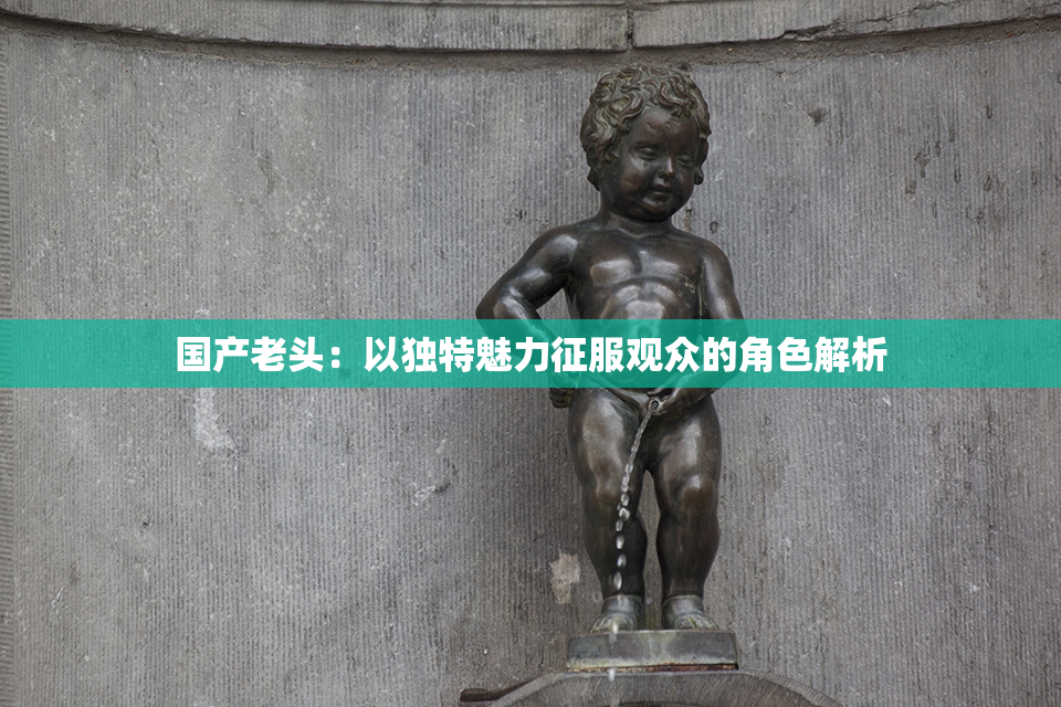 国产老头：以独特魅力征服观众的角色解析