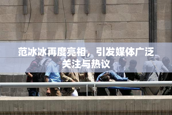 范冰冰再度亮相，引发媒体广泛关注与热议