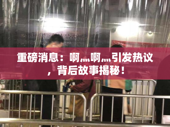 重磅消息：啊灬啊灬引发热议，背后故事揭秘！