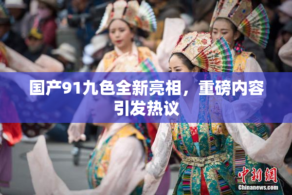 国产91九色全新亮相，重磅内容引发热议