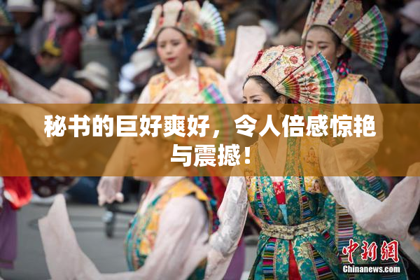 秘书的巨好爽好，令人倍感惊艳与震撼！