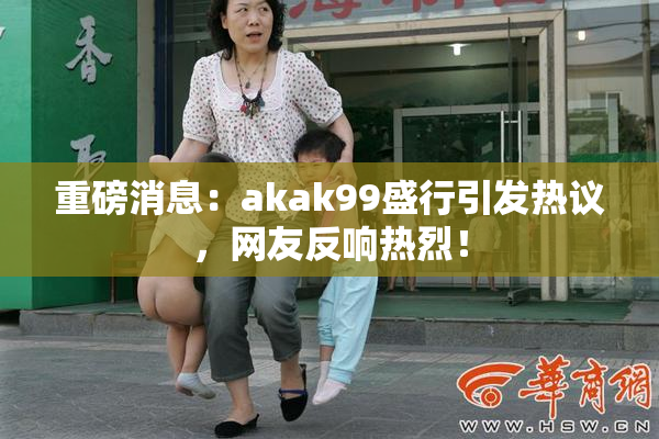 重磅消息：akak99盛行引发热议，网友反响热烈！