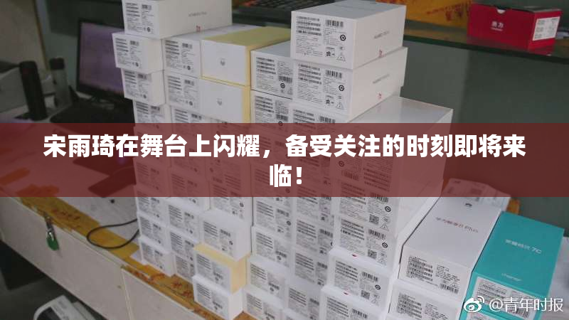 宋雨琦在舞台上闪耀，备受关注的时刻即将来临！