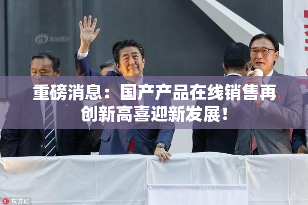 重磅消息：国产产品在线销售再创新高喜迎新发展！