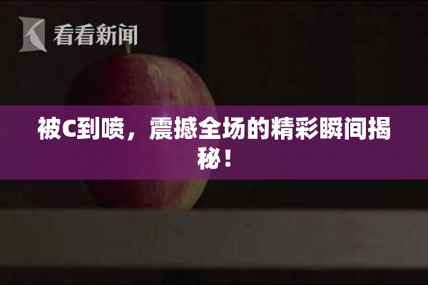 被C到喷，震撼全场的精彩瞬间揭秘！