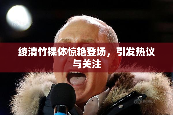 绫清竹裸体惊艳登场，引发热议与关注