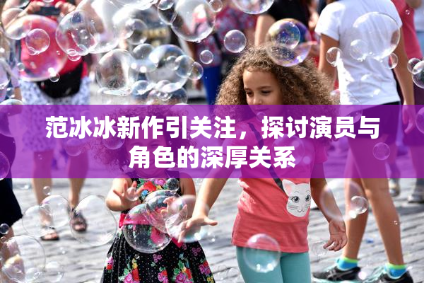范冰冰新作引关注，探讨演员与角色的深厚关系