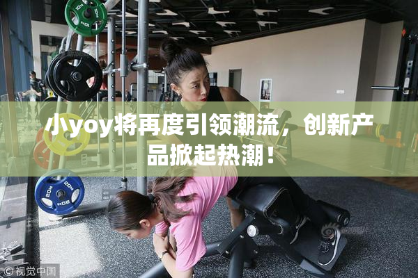 小yoy将再度引领潮流，创新产品掀起热潮！