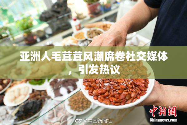 亚洲人毛茸茸风潮席卷社交媒体，引发热议