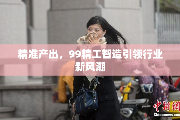 精准产出，99精工智造引领行业新风潮