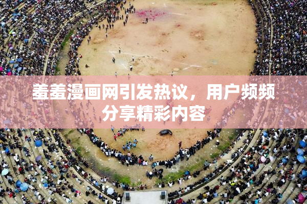 羞羞漫画网引发热议，用户频频分享精彩内容