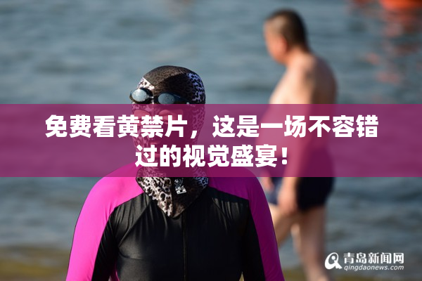 免费看黄禁片，这是一场不容错过的视觉盛宴！