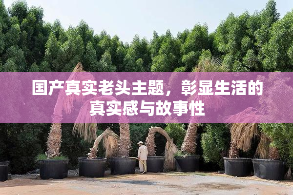 国产真实老头主题，彰显生活的真实感与故事性