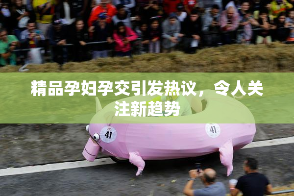 精品孕妇孕交引发热议，令人关注新趋势