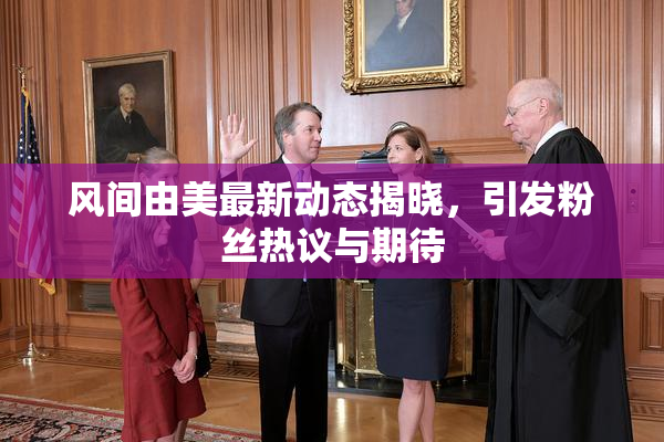 风间由美最新动态揭晓，引发粉丝热议与期待