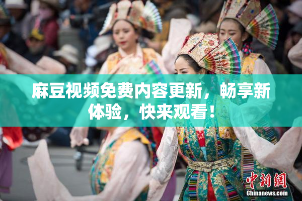 麻豆视频免费内容更新，畅享新体验，快来观看！