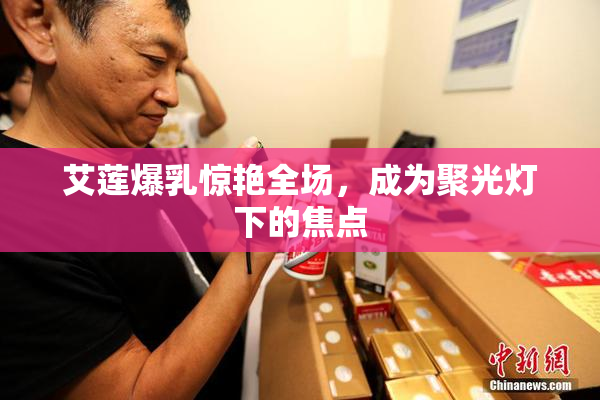 艾莲爆乳惊艳全场，成为聚光灯下的焦点