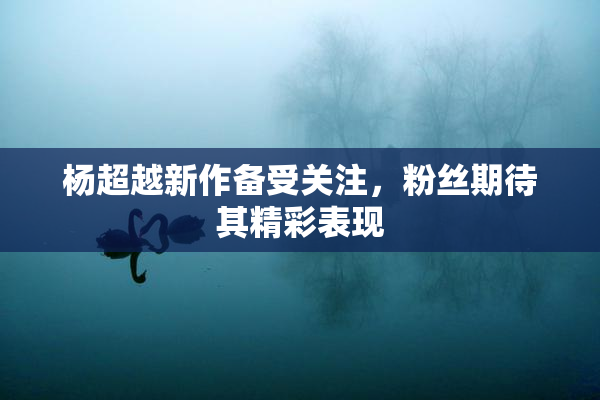 杨超越新作备受关注，粉丝期待其精彩表现