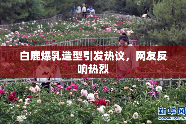 白鹿爆乳造型引发热议，网友反响热烈