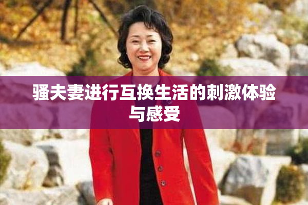 骚夫妻进行互换生活的刺激体验与感受