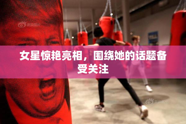 女星惊艳亮相，围绕她的话题备受关注