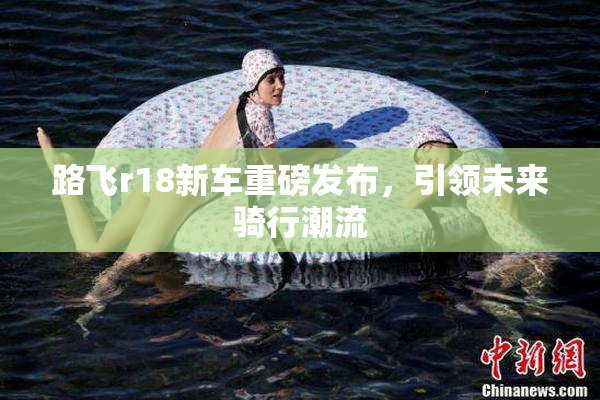 路飞r18新车重磅发布，引领未来骑行潮流