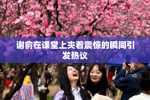 谢俞在课堂上夹着震惊的瞬间引发热议