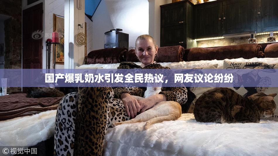 国产爆乳奶水引发全民热议，网友议论纷纷