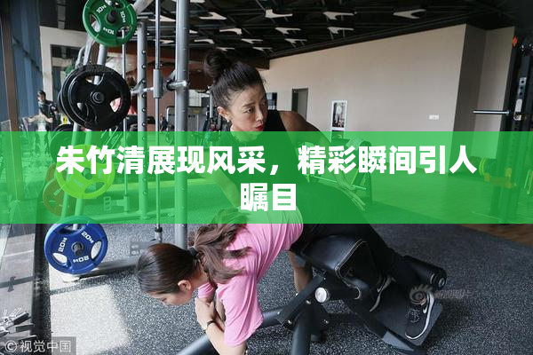 朱竹清展现风采，精彩瞬间引人瞩目