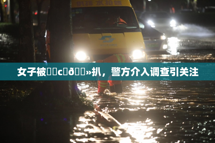 女子被❌‌c‌🐻扒，警方介入调查引关注