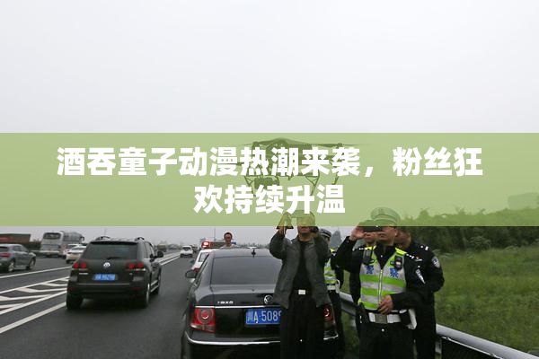 酒吞童子动漫热潮来袭，粉丝狂欢持续升温