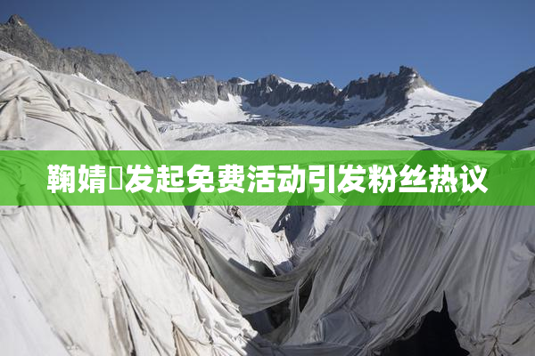 鞠婧祎发起免费活动引发粉丝热议