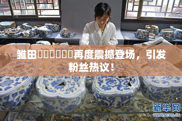 雏田❌‌❌‌❌‌再度震撼登场，引发粉丝热议！