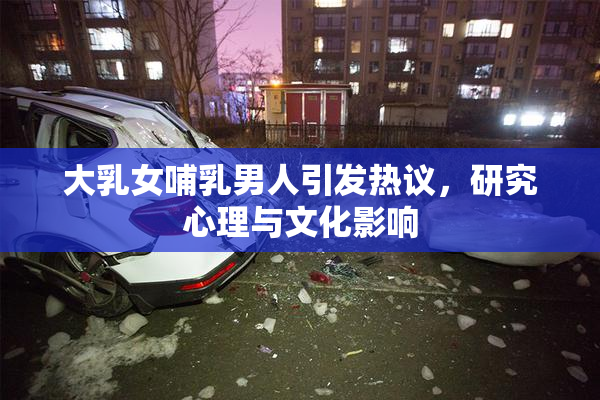 大乳女哺乳男人引发热议，研究心理与文化影响