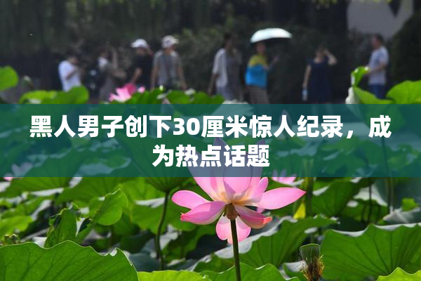 黑人男子创下30厘米惊人纪录，成为热点话题
