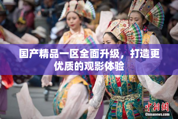 国产精品一区全面升级，打造更优质的观影体验
