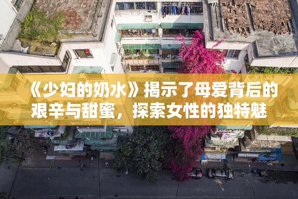 《少妇的奶水》揭示了母爱背后的艰辛与甜蜜，探索女性的独特魅力与挑战