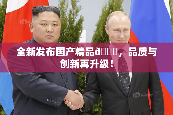 全新发布国产精品🈚，品质与创新再升级！