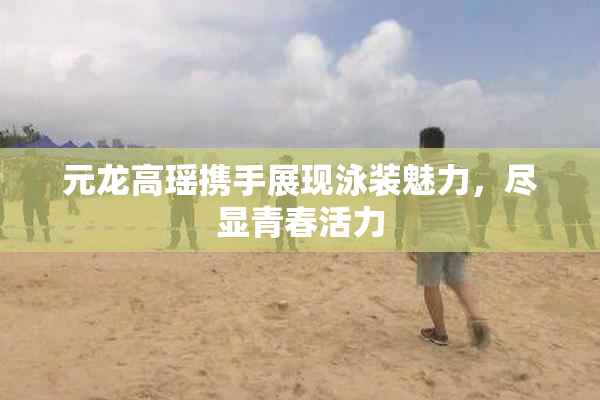元龙高瑶携手展现泳装魅力，尽显青春活力
