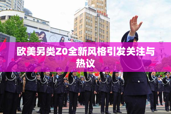 欧美另类Z0全新风格引发关注与热议