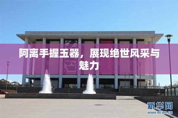 阿离手握玉器，展现绝世风采与魅力