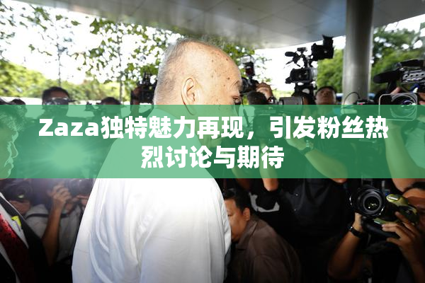 Zaza独特魅力再现，引发粉丝热烈讨论与期待