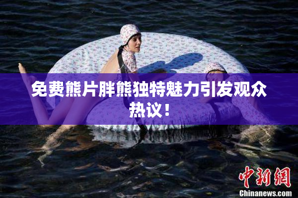 免费熊片胖熊独特魅力引发观众热议！