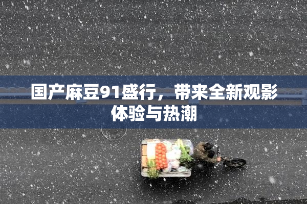 国产麻豆91盛行，带来全新观影体验与热潮