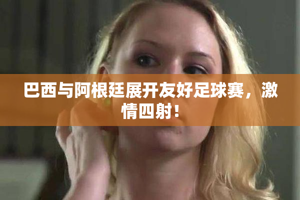 巴西与阿根廷展开友好足球赛，激情四射！