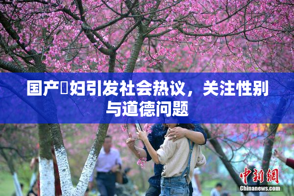 国产婬妇引发社会热议，关注性别与道德问题