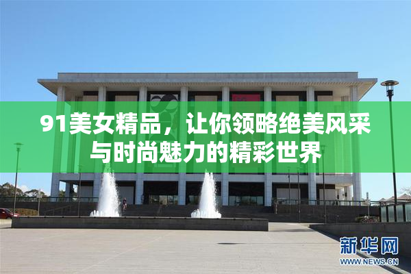 91美女精品，让你领略绝美风采与时尚魅力的精彩世界