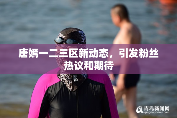 唐嫣一二三区新动态，引发粉丝热议和期待