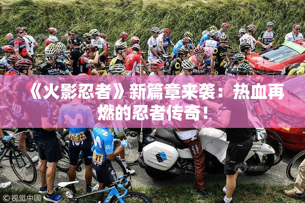 《火影忍者》新篇章来袭：热血再燃的忍者传奇！