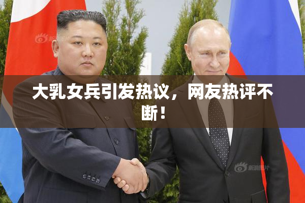 大乳女兵引发热议，网友热评不断！